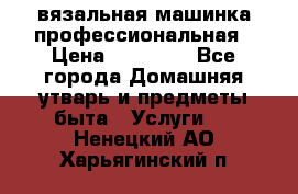 вязальная машинка профессиональная › Цена ­ 15 000 - Все города Домашняя утварь и предметы быта » Услуги   . Ненецкий АО,Харьягинский п.